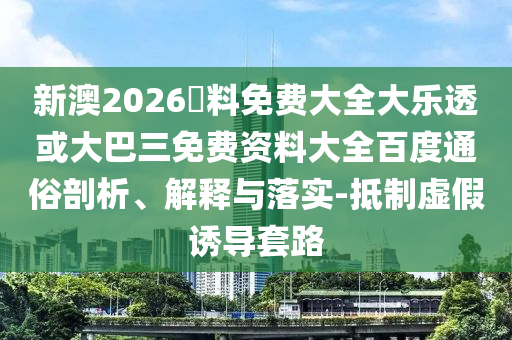 新澳2026資料免费大全大乐透或大巴三免费资料大全百度通俗剖析、解释与落实-抵制虚假诱导套路