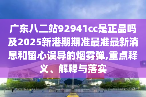 广东八二站92941cc是正品吗及2025新港期期准最准最新消息和留心误导的烟雾弹,重点释义、解释与落实