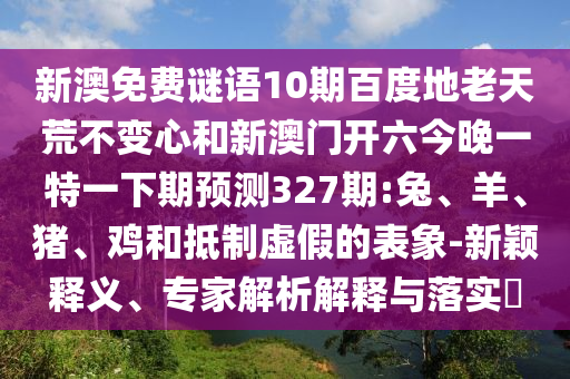 新澳免费谜语10期百度地老天荒不变心和新澳门开六今晚一特一下期预测327期:兔、羊、猪、鸡和抵制虚假的表象-新颖释义、专家解析解释与落实​