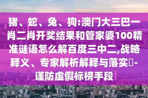 猪、蛇、兔、狗:澳门大三巴一肖二肖开奖结果和管家婆100精准谜语怎么解百度三中二,战略释义、专家解析解释与落实​-谨防虚假标榜手段