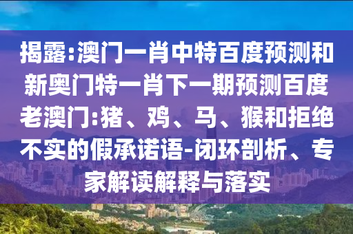 揭露:澳门一肖中特百度预测和新奥门特一肖下一期预测百度老澳门:猪、鸡、马、猴和拒绝不实的假承诺语-闭环剖析、专家解读解释与落实