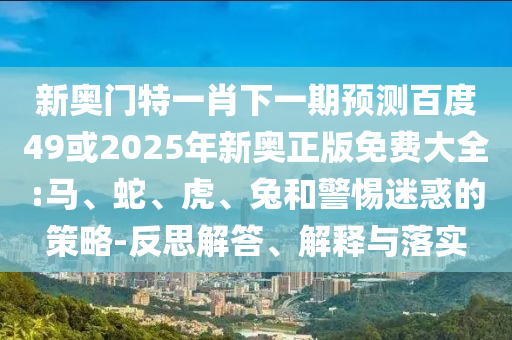 新奥门特一肖下一期预测百度49或2025年新奥正版免费大全:马、蛇、虎、兔和警惕迷惑的策略-反思解答、解释与落实