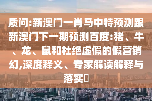 质问:新澳门一肖马中特预测跟新澳门下一期预测百度:猪、牛、龙、鼠和杜绝虚假的假营销幻,深度释义、专家解读解释与落实​