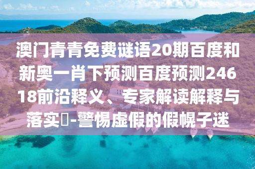澳门青青免费谜语20期百度和新奥一肖下预测百度预测24618前沿释义、专家解读解释与落实​-警惕虚假的假幌子迷