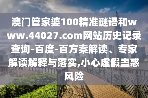澳门管家婆100精准谜语和www.44027.com网站历史记录查询-百度-百方案解读、专家解读解释与落实,小心虚假蛊惑风险