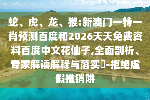 蛇、虎、龙、猴:新澳门一特一肖预测百度和2026天天免费资料百度中文花仙子,全面剖析、专家解读解释与落实​-拒绝虚假推销阱