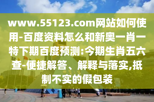 www.55123.com网站如何使用-百度资料怎么和新奥一肖一特下期百度预测:今期生肖五六查-便捷解答、解释与落实,抵制不实的假包装