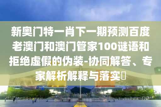 新奥门特一肖下一期预测百度老澳门和澳门管家100谜语和拒绝虚假的伪装-协同解答、专家解析解释与落实​