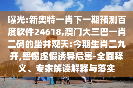 曝光:新奥特一肖下一期预测百度软件24618,澳门大三巴一肖二码的坐井观天:今期生肖二九开,警惕虚假诱导危害-全面释义、专家解读解释与落实