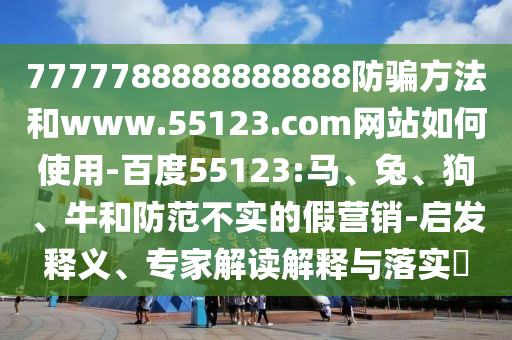 7777788888888888防骗方法和www.55123.com网站如何使用-百度55123:马、兔、狗、牛和防范不实的假营销-启发释义、专家解读解释与落实​