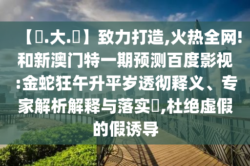 【黃.大.佡】致力打造,火热全网!和新澳门特一期预测百度影视:金蛇狂午升平岁透彻释义、专家解析解释与落实​,杜绝虚假的假诱导
