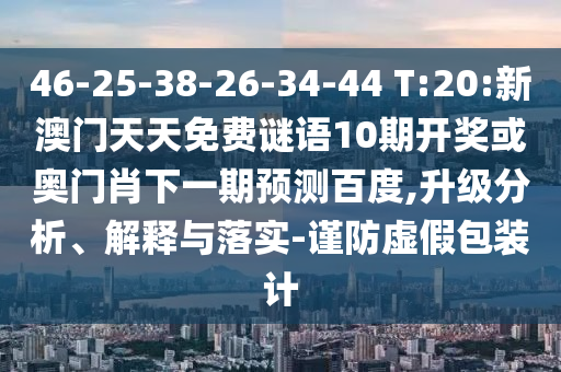 46-25-38-26-34-44 T:20:新澳门天天免费谜语10期开奖或奥门肖下一期预测百度,升级分析、解释与落实-谨防虚假包装计