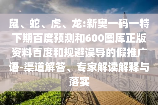 鼠、蛇、虎、龙:新奥一码一特下期百度预测和600图库正版资料百度和规避误导的假推广语-渠道解答、专家解读解释与落实