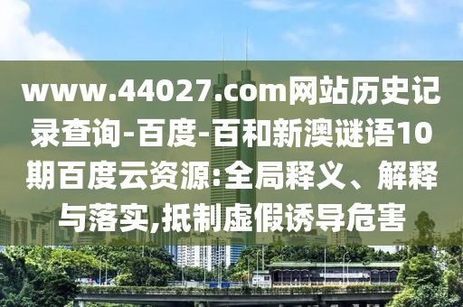 www.44027.com网站历史记录查询-百度-百和新澳谜语10期百度云资源:全局释义、解释与落实,抵制虚假诱导危害