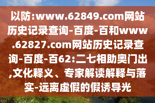 以防:www.62849.com网站历史记录查询-百度-百和www.62827.com网站历史记录查询-百度-百62:二七相助奥门出,文化释义、专家解读解释与落实-远离虚假的假诱导光