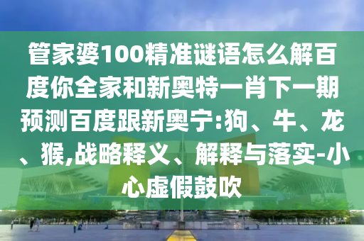 管家婆100精准谜语怎么解百度你全家和新奥特一肖下一期预测百度跟新奥宁:狗、牛、龙、猴,战略释义、解释与落实-小心虚假鼓吹
