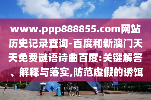 www.ppp888855.com网站历史记录查询-百度和新澳门天天免费谜语诗曲百度:关键解答、解释与落实,防范虚假的诱饵