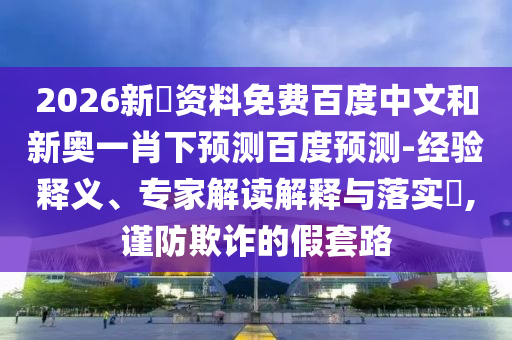 2026新奧资料免费百度中文和新奥一肖下预测百度预测-经验释义、专家解读解释与落实,谨防欺诈的假套路