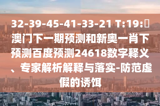 32-39-45-41-33-21 T:19:釿澳门下一期预测和新奥一肖下预测百度预测24618数字释义、专家解析解释与落实-防范虚假的诱饵