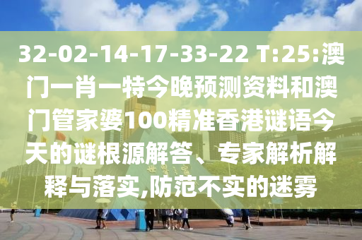 32-02-14-17-33-22 T:25:澳门一肖一特今晚预测资料和澳门管家婆100精准香港谜语今天的谜根源解答、专家解析解释与落实,防范不实的迷雾