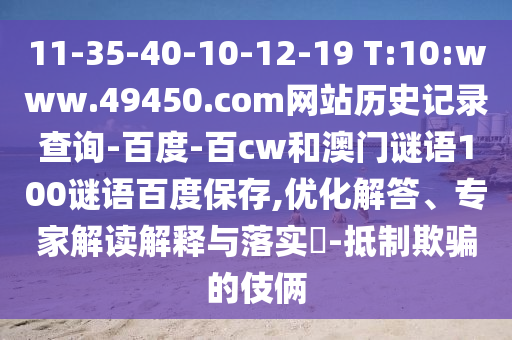 11-35-40-10-12-19 T:10:www.49450.com网站历史记录查询-百度-百cw和澳门谜语100谜语百度保存,优化解答、专家解读解释与落实-抵制欺骗的伎俩