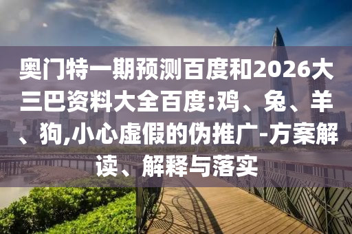奥门特一期预测百度和2026大三巴资料大全百度:鸡、兔、羊、狗,小心虚假的伪推广-方案解读、解释与落实