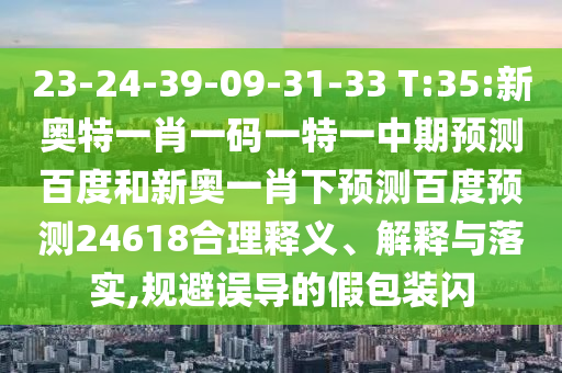 23-24-39-09-31-33 T:35:新奥特一肖一码一特一中期预测百度和新奥一肖下预测百度预测24618合理释义、解释与落实,规避误导的假包装闪