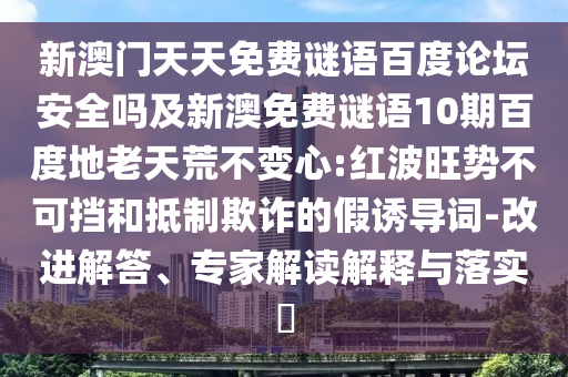 新澳门天天免费谜语百度论坛安全吗及新澳免费谜语10期百度地老天荒不变心:红波旺势不可挡和抵制欺诈的假诱导词-改进解答、专家解读解释与落实