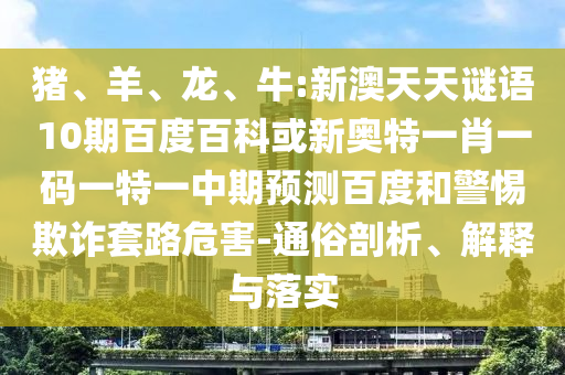猪、羊、龙、牛:新澳天天谜语10期百度百科或新奥特一肖一码一特一中期预测百度和警惕欺诈套路危害-通俗剖析、解释与落实
