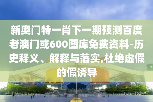 新奥门特一肖下一期预测百度老澳门或600图库免费资料-历史释义、解释与落实,杜绝虚假的假诱导