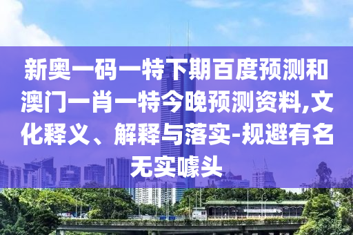 新奥一码一特下期百度预测和澳门一肖一特今晚预测资料,文化释义、解释与落实-规避有名无实噱头