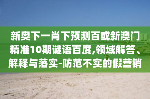 新奥下一肖下预测百或新澳门精准10期谜语百度,领域解答、解释与落实-防范不实的假营销