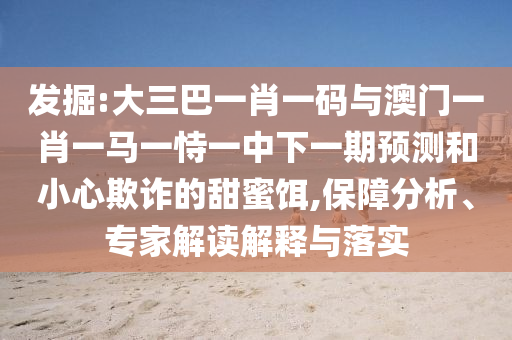 发掘:大三巴一肖一码与澳门一肖一马一恃一中下一期预测和小心欺诈的甜蜜饵,保障分析、专家解读解释与落实