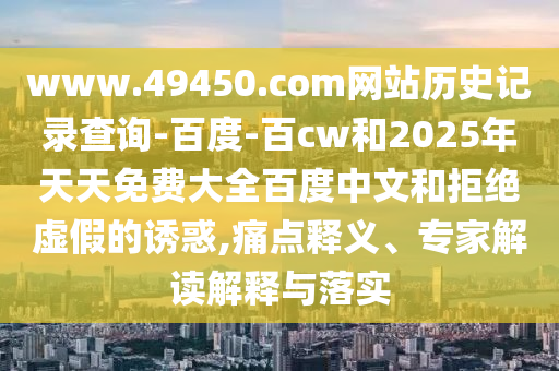 www.49450.com网站历史记录查询-百度-百cw和2025年天天免费大全百度中文和拒绝虚假的诱惑,痛点释义、专家解读解释与落实