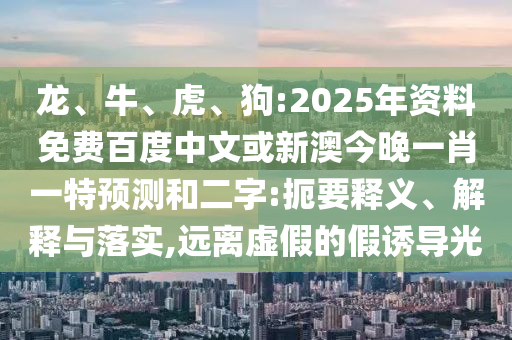 龙、牛、虎、狗:2025年资料免费百度中文或新澳今晚一肖一特预测和二字:扼要释义、解释与落实,远离虚假的假诱导光