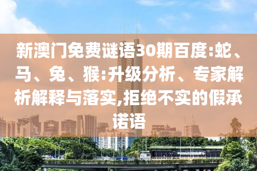 新澳门免费谜语30期百度:蛇、马、兔、猴:升级分析、专家解析解释与落实,拒绝不实的假承诺语