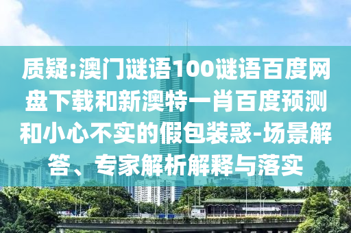 质疑:澳门谜语100谜语百度网盘下载和新澳特一肖百度预测和小心不实的假包装惑-场景解答、专家解析解释与落实
