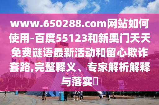 www.650288.com网站如何使用-百度55123和新奥门天天免费谜语最新活动和留心欺诈套路,完整释义、专家解析解释与落实