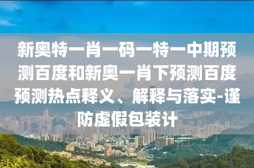 新奥特一肖一码一特一中期预测百度和新奥一肖下预测百度预测热点释义、解释与落实-谨防虚假包装计