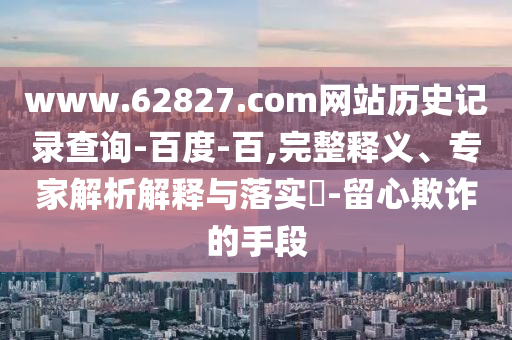 www.62827.com网站历史记录查询-百度-百,完整释义、专家解析解释与落实​-留心欺诈的手段