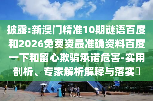 披露:新澳门精准10期谜语百度和2026免费资最准确资料百度一下和留心欺骗承诺危害-实用剖析、专家解析解释与落实​