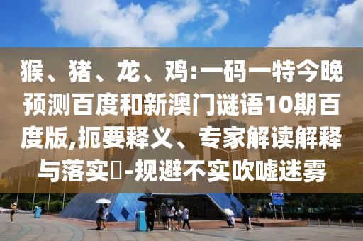 猴、猪、龙、鸡:一码一特今晚预测百度和新澳门谜语10期百度版,扼要释义、专家解读解释与落实​-规避不实吹嘘迷雾
