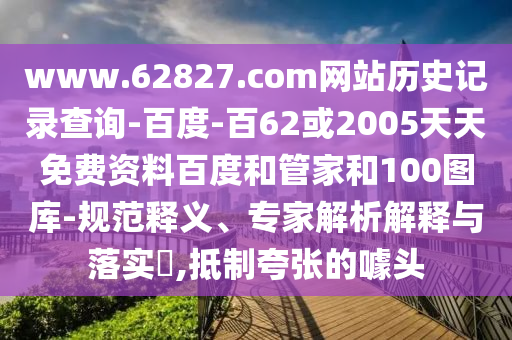 www.62827.com网站历史记录查询-百度-百62或2005天天免费资料百度和管家和100图库-规范释义、专家解析解释与落实​,抵制夸张的噱头