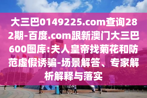 大三巴0149225.com查询282期-百度.com跟新澳门大三巴600图库:夫人皇帝找菊花和防范虚假诱骗-场景解答、专家解析解释与落实