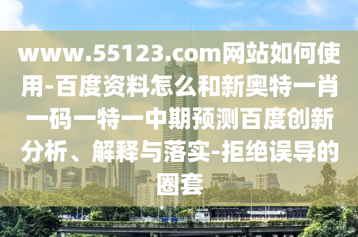 www.55123.com网站如何使用-百度资料怎么和新奥特一肖一码一特一中期预测百度创新分析、解释与落实-拒绝误导的圈套
