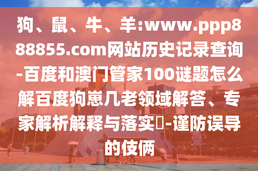 狗、鼠、牛、羊:www.ppp888855.com网站历史记录查询-百度和澳门管家100谜题怎么解百度狗崽几老领域解答、专家解析解释与落实​-谨防误导的伎俩