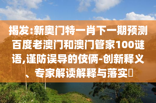揭发:新奥门特一肖下一期预测百度老澳门和澳门管家100谜语,谨防误导的伎俩-创新释义、专家解读解释与落实