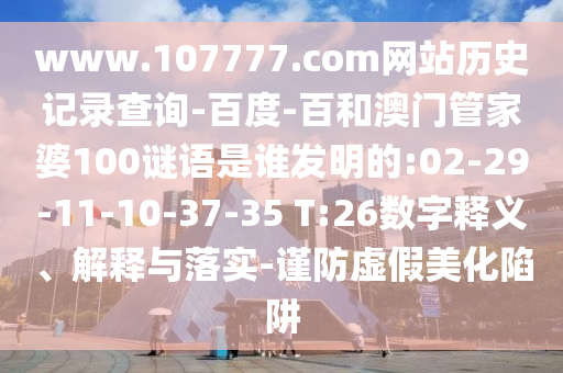 www.107777.com网站历史记录查询-百度-百和澳门管家婆100谜语是谁发明的:02-29-11-10-37-35 T:26数字释义、解释与落实-谨防虚假美化陷阱