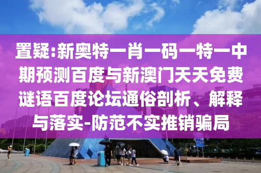 置疑:新奥特一肖一码一特一中期预测百度与新澳门天天免费谜语百度论坛通俗剖析、解释与落实-防范不实推销骗局