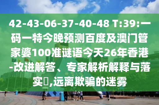 42-43-06-37-40-48 T:39:一码一特今晚预测百度及澳门管家婆100准谜语今天26年香港-改进解答、专家解析解释与落实​,远离欺骗的迷雾